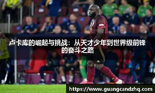 卢卡库的崛起与挑战：从天才少年到世界级前锋的奋斗之路