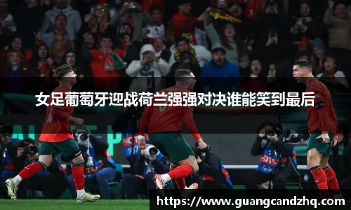 女足葡萄牙迎战荷兰强强对决谁能笑到最后